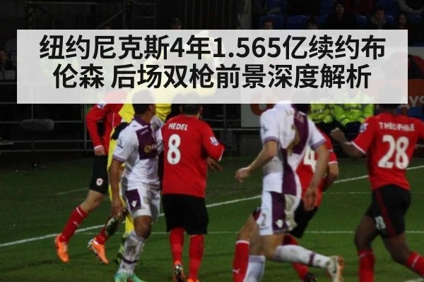 纽约尼克斯4年1.565亿续约布伦森 后场双枪前景深度解析