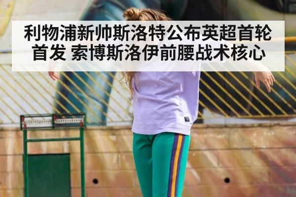 利物浦新帅斯洛特公布英超首轮首发 索博斯洛伊前腰战术核心